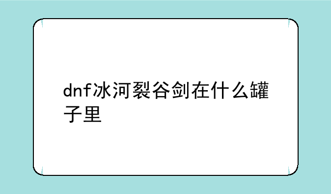 dnf冰河裂谷剑在什么罐子里