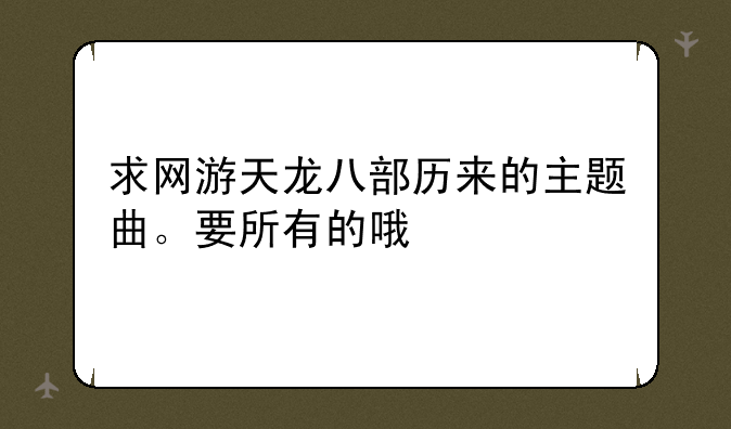 求网游天龙八部历来的主题曲。要所有的哦