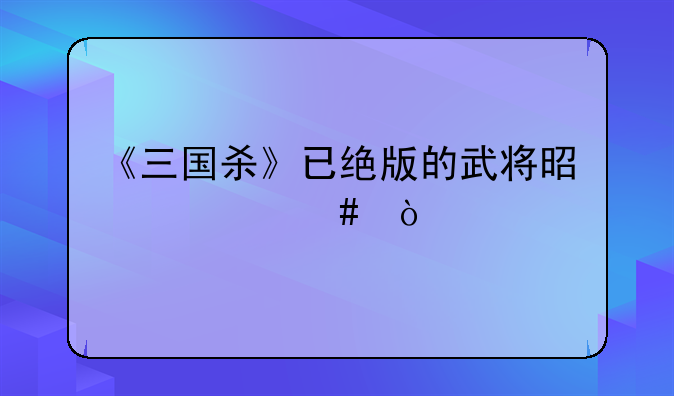 《三国杀》已绝版的武将是什么？