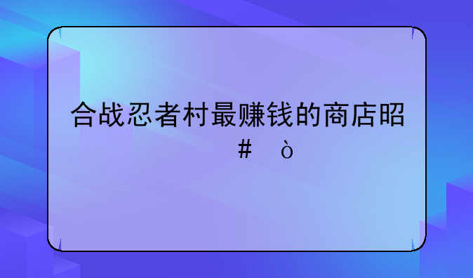 合战忍者村最赚钱的商店是什么？