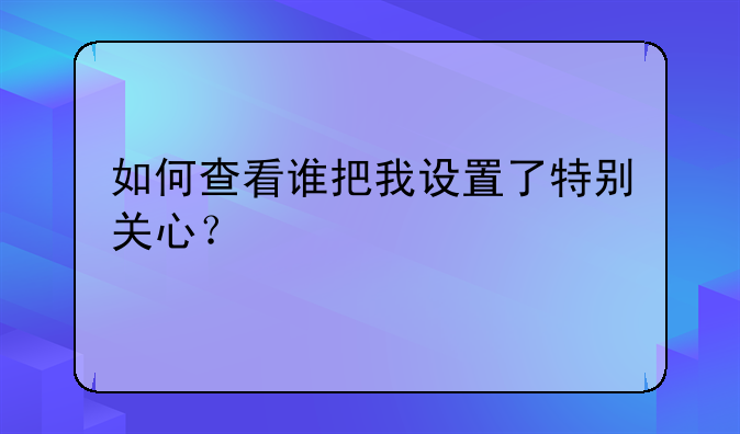 如何查看谁把我设置了特别关心？