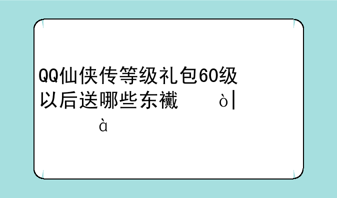 QQ仙侠传等级礼包60级以后送哪些东西？65.70.75.80