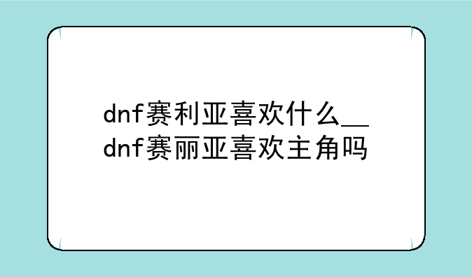 dnf赛利亚喜欢什么__dnf赛丽亚喜欢主角吗