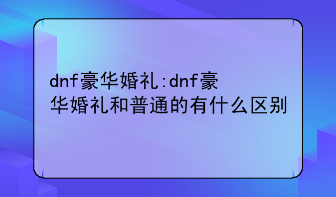 dnf豪华婚礼:dnf豪华婚礼和普通的有什么区别
