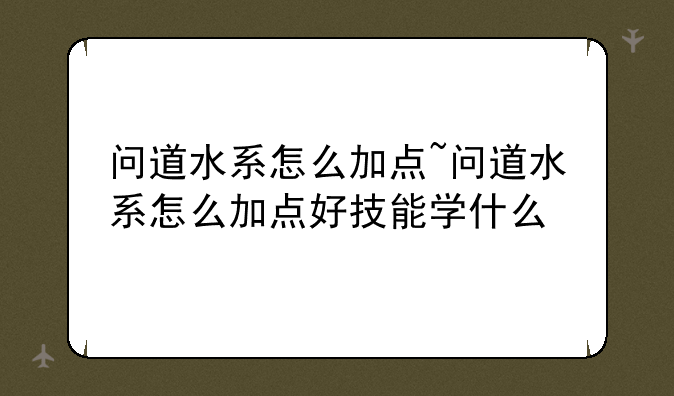 问道水系怎么加点~问道水系怎么加点好技能学什么
