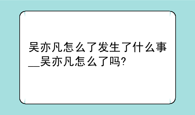 吴亦凡怎么了发生了什么事__吴亦凡怎么了吗?