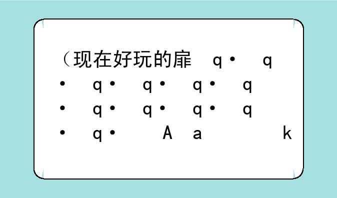（现在好玩的手游有哪些）现在有啥好玩儿的手游