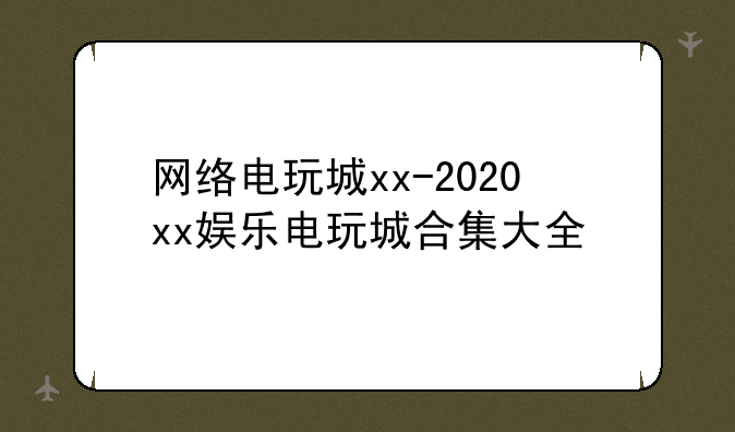 网络电玩城xx-2020xx娱乐电玩城合集大全