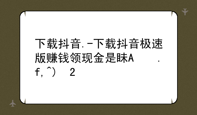 下载抖音.-下载抖音极速版赚钱领现金是真的吗?下载抖音极速版