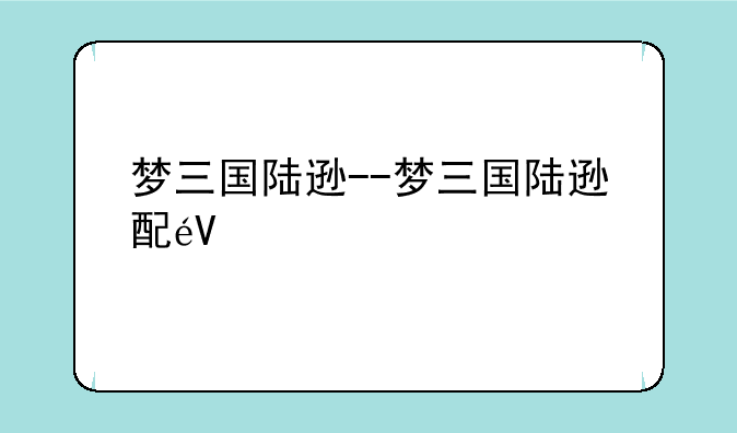 梦三国陆逊--梦三国陆逊配音