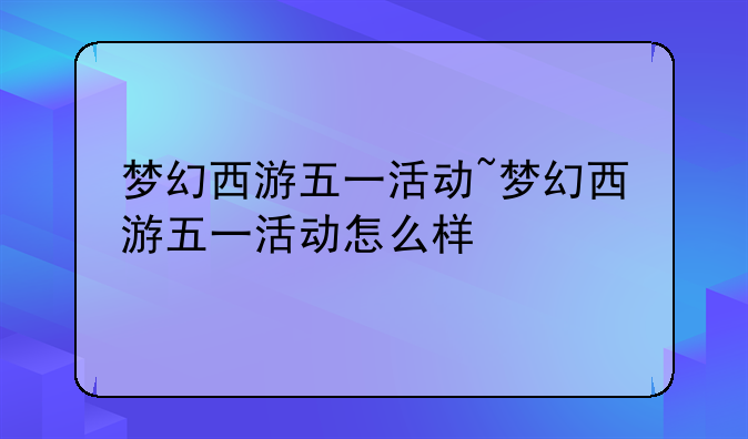 梦幻西游五一活动~梦幻西游五一活动怎么样