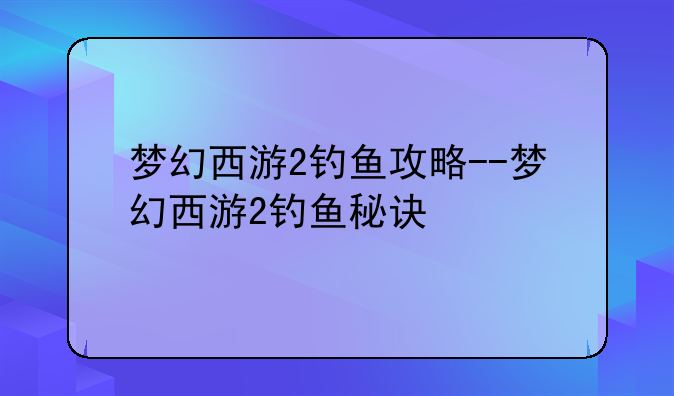 梦幻西游2钓鱼攻略--梦幻西游2钓鱼秘诀