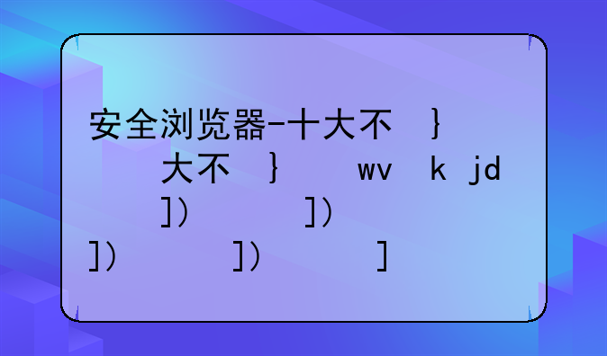 安全浏览器-十大不受限制的浏览器360安全浏览器