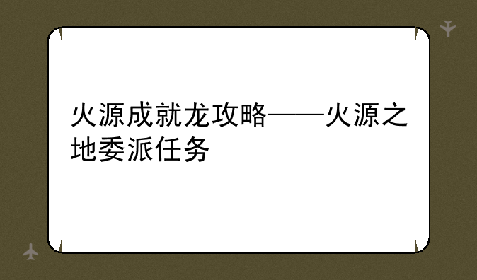 火源成就龙攻略——火源之地委派任务