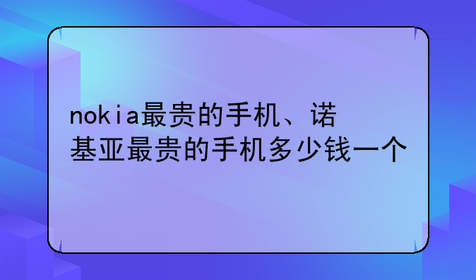 nokia最贵的手机、诺基亚最贵的手机多少钱一个